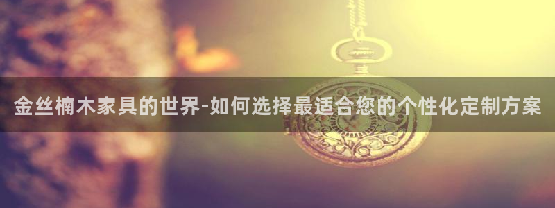 先锋娱乐客服：金丝楠木家具的世界-如何选择最适合您的个性化定